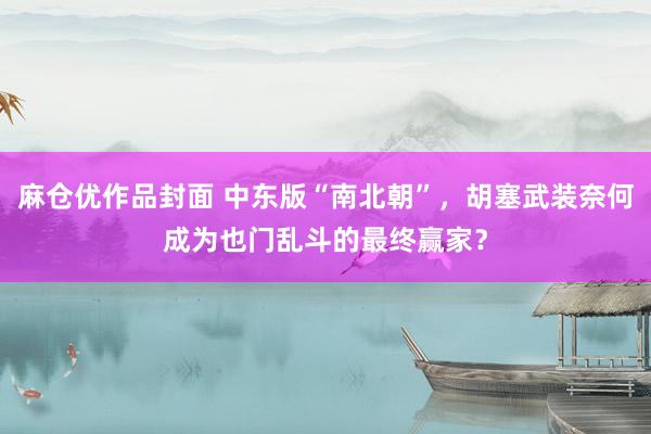 麻仓优作品封面 中东版“南北朝”，胡塞武装奈何成为也门乱斗的最终赢家？