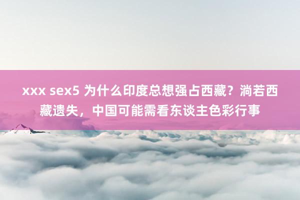 xxx sex5 为什么印度总想强占西藏？淌若西藏遗失，中国可能需看东谈主色彩行事