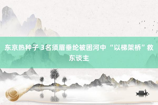 东京热种子 3名须眉垂纶被困河中 “以梯架桥”救东谈主