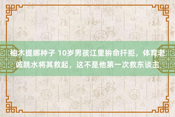 柚木提娜种子 10岁男孩江里拚命扞拒，体育老诚跳水将其救起，这不是他第一次救东谈主