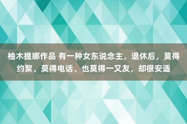 柚木提娜作品 有一种女东说念主，退休后，莫得约聚、莫得电话、也莫得一又友，却很安适