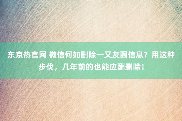 东京热官网 微信何如删除一又友圈信息？用这种步伐，几年前的也能应酬删除！