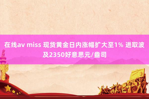 在线av miss 现货黄金日内涨幅扩大至1% 进取波及2350好意思元/盎司