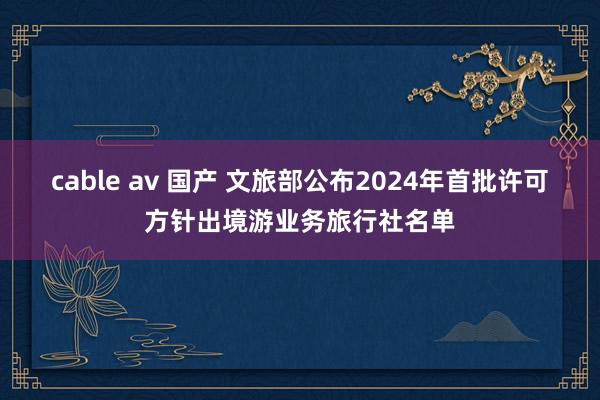 cable av 国产 文旅部公布2024年首批许可方针出境游业务旅行社名单