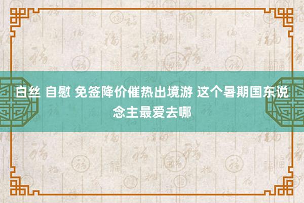 白丝 自慰 免签降价催热出境游 这个暑期国东说念主最爱去哪