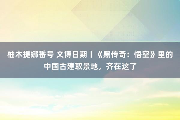 柚木提娜番号 文博日期丨《黑传奇：悟空》里的中国古建取景地，齐在这了