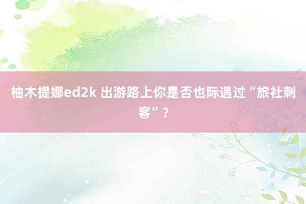 柚木提娜ed2k 出游路上你是否也际遇过“旅社刺客”？