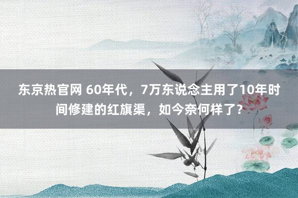 东京热官网 60年代，7万东说念主用了10年时间修建的红旗渠，如今奈何样了？