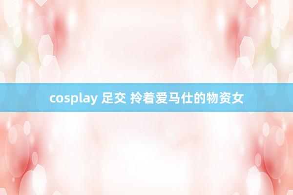 cosplay 足交 拎着爱马仕的物资女