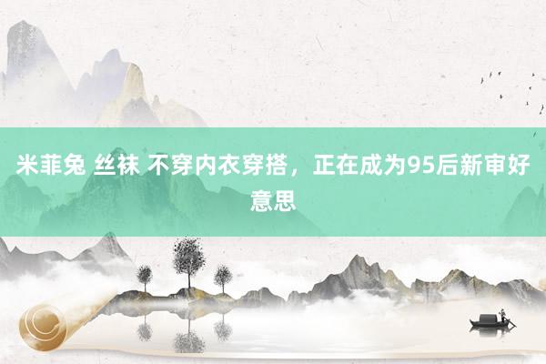 米菲兔 丝袜 不穿内衣穿搭，正在成为95后新审好意思