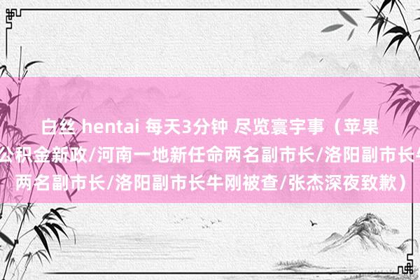 白丝 hentai 每天3分钟 尽览寰宇事（苹果新品今晨发布/郑州出台公积金新政/河南一地新任命两名副市长/洛阳副市长牛刚被查/张杰深夜致歉）