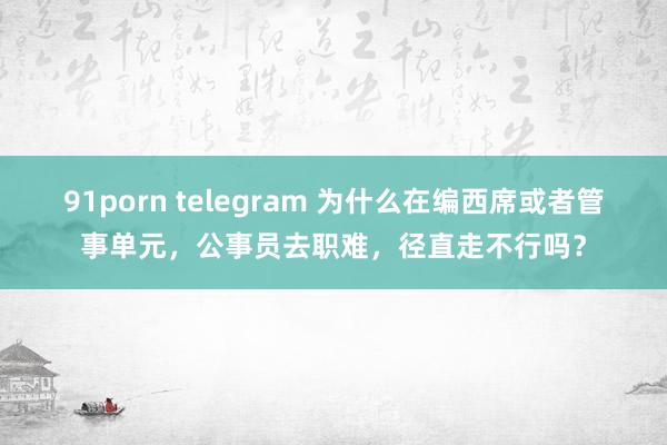 91porn telegram 为什么在编西席或者管事单元，公事员去职难，径直走不行吗？