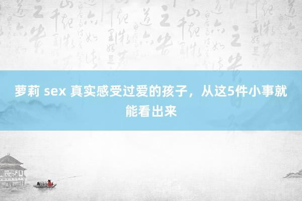 萝莉 sex 真实感受过爱的孩子，从这5件小事就能看出来