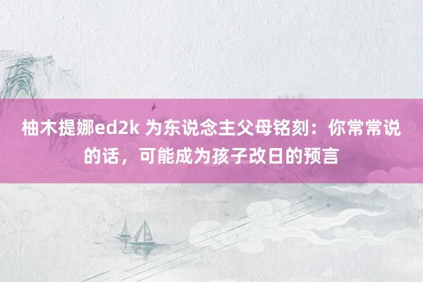 柚木提娜ed2k 为东说念主父母铭刻：你常常说的话，可能成为孩子改日的预言