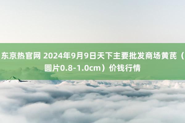 东京热官网 2024年9月9日天下主要批发商场黄芪（圆片0.8-1.0cm）价钱行情