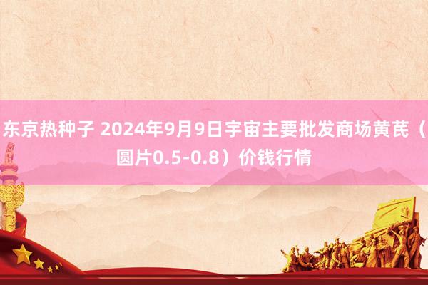 东京热种子 2024年9月9日宇宙主要批发商场黄芪（圆片0.5-0.8）价钱行情