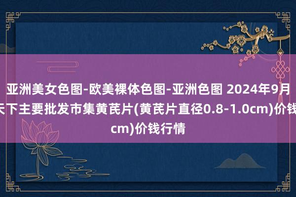 亚洲美女色图-欧美裸体色图-亚洲色图 2024年9月9日天下主要批发市集黄芪片(黄芪片直径0.8-1.0cm)价钱行情