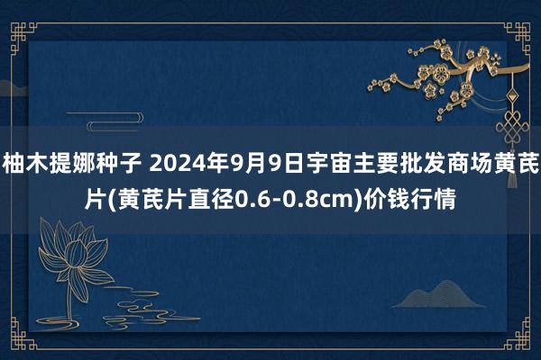 柚木提娜种子 2024年9月9日宇宙主要批发商场黄芪片(黄芪片直径0.6-0.8cm)价钱行情