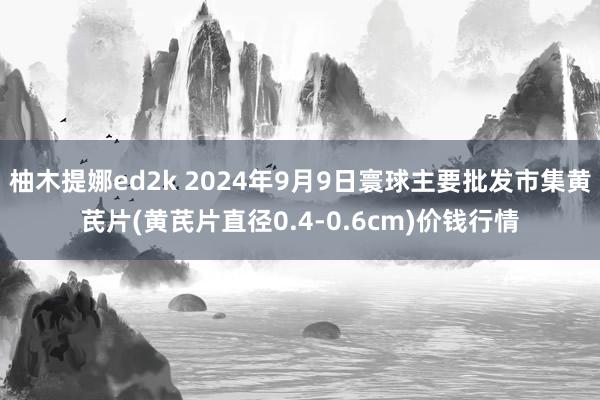 柚木提娜ed2k 2024年9月9日寰球主要批发市集黄芪片(黄芪片直径0.4-0.6cm)价钱行情