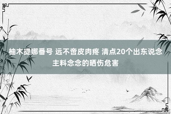 柚木提娜番号 远不啻皮肉疼 清点20个出东说念主料念念的晒伤危害