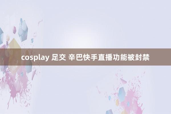 cosplay 足交 辛巴快手直播功能被封禁