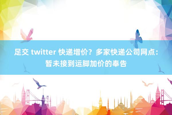 足交 twitter 快递增价？多家快递公司网点：暂未接到运脚加价的奉告