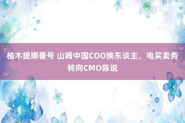 柚木提娜番号 山姆中国COO换东谈主，电买卖务转向CMO陈说