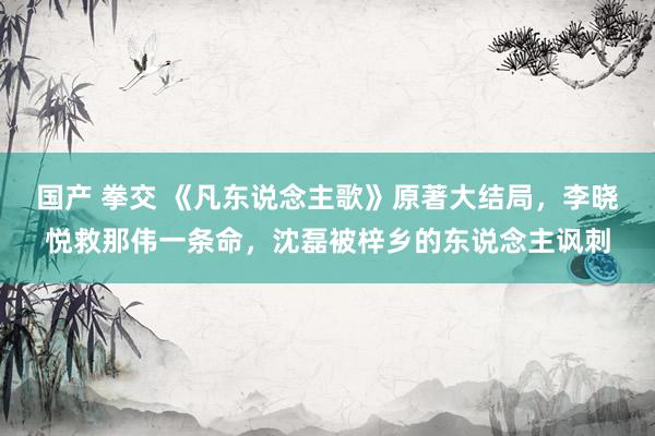 国产 拳交 《凡东说念主歌》原著大结局，李晓悦救那伟一条命，沈磊被梓乡的东说念主讽刺