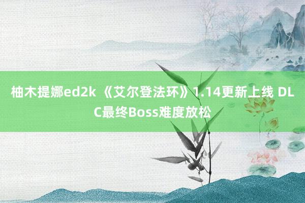 柚木提娜ed2k 《艾尔登法环》1.14更新上线 DLC最终Boss难度放松