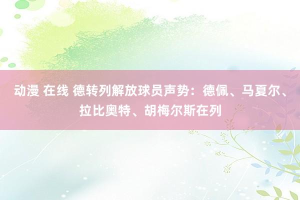 动漫 在线 德转列解放球员声势：德佩、马夏尔、拉比奥特、胡梅尔斯在列