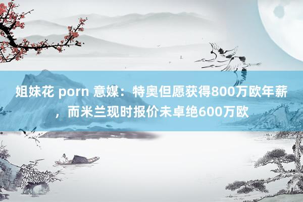 姐妹花 porn 意媒：特奥但愿获得800万欧年薪，而米兰现时报价未卓绝600万欧