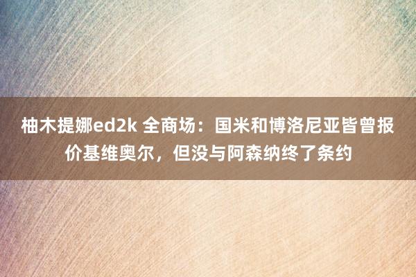 柚木提娜ed2k 全商场：国米和博洛尼亚皆曾报价基维奥尔，但没与阿森纳终了条约