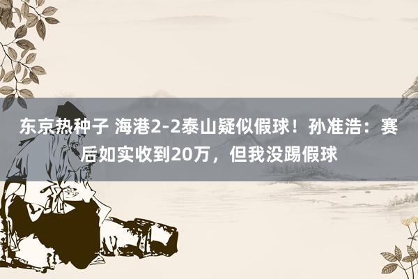 东京热种子 海港2-2泰山疑似假球！孙准浩：赛后如实收到20万，但我没踢假球