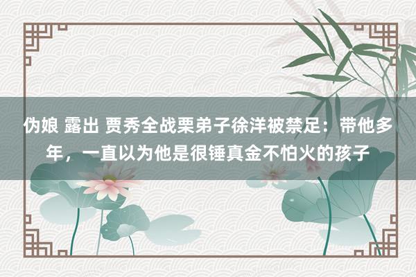 伪娘 露出 贾秀全战栗弟子徐洋被禁足：带他多年，一直以为他是很锤真金不怕火的孩子