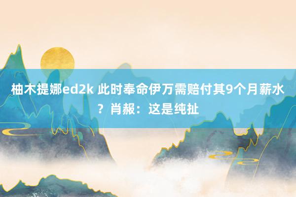 柚木提娜ed2k 此时奉命伊万需赔付其9个月薪水？肖赧：这是纯扯