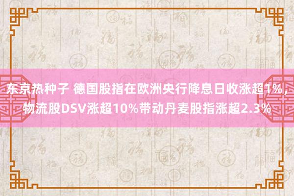 东京热种子 德国股指在欧洲央行降息日收涨超1%，物流股DSV涨超10%带动丹麦股指涨超2.3%