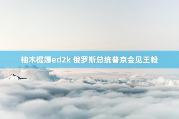 柚木提娜ed2k 俄罗斯总统普京会见王毅