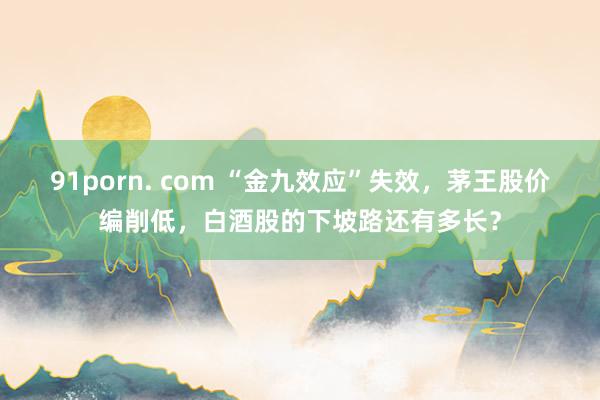 91porn. com “金九效应”失效，茅王股价编削低，白酒股的下坡路还有多长？