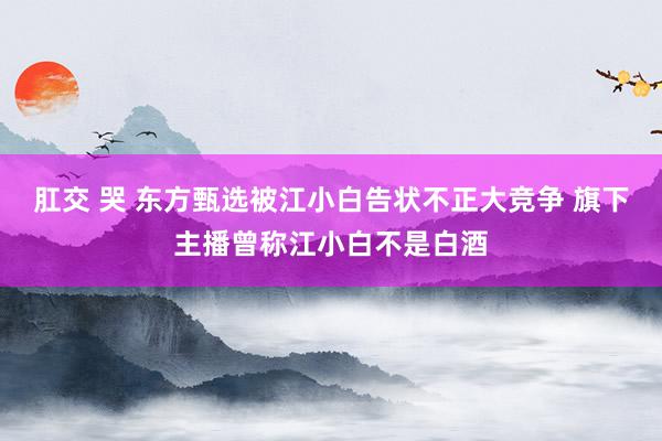 肛交 哭 东方甄选被江小白告状不正大竞争 旗下主播曾称江小白不是白酒