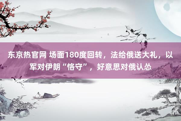 东京热官网 场面180度回转，法给俄送大礼，以军对伊朗“恪守”，好意思对俄认怂