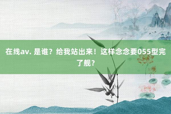 在线av. 是谁？给我站出来！这样念念要055型完了舰？