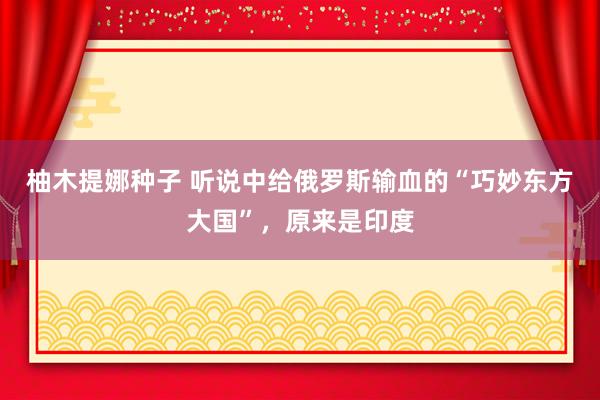 柚木提娜种子 听说中给俄罗斯输血的“巧妙东方大国”，原来是印度