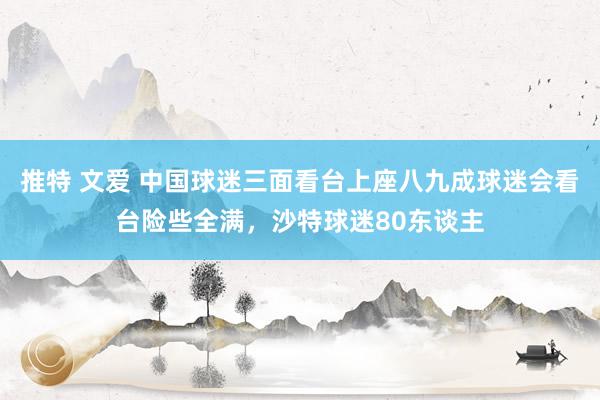 推特 文爱 中国球迷三面看台上座八九成球迷会看台险些全满，沙特球迷80东谈主