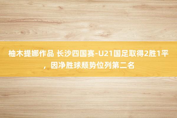 柚木提娜作品 长沙四国赛-U21国足取得2胜1平，因净胜球颓势位列第二名