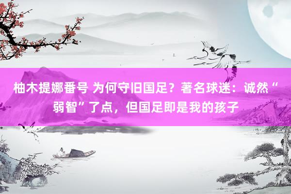 柚木提娜番号 为何守旧国足？著名球迷：诚然“弱智”了点，但国足即是我的孩子