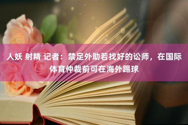 人妖 射精 记者：禁足外助若找好的讼师，在国际体育仲裁前可在海外踢球