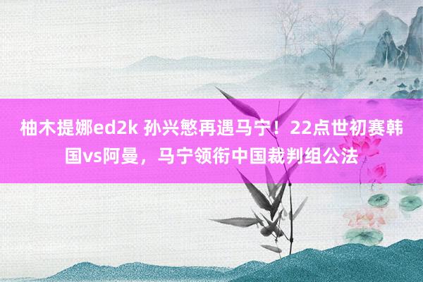 柚木提娜ed2k 孙兴慜再遇马宁！22点世初赛韩国vs阿曼，马宁领衔中国裁判组公法