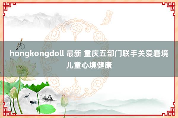 hongkongdoll 最新 重庆五部门联手关爱窘境儿童心境健康