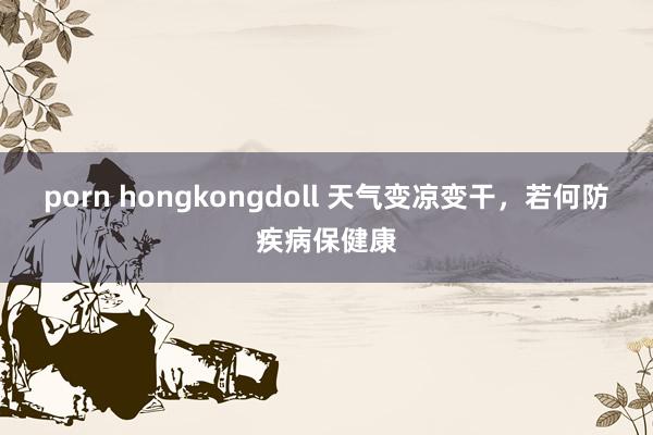 porn hongkongdoll 天气变凉变干，若何防疾病保健康