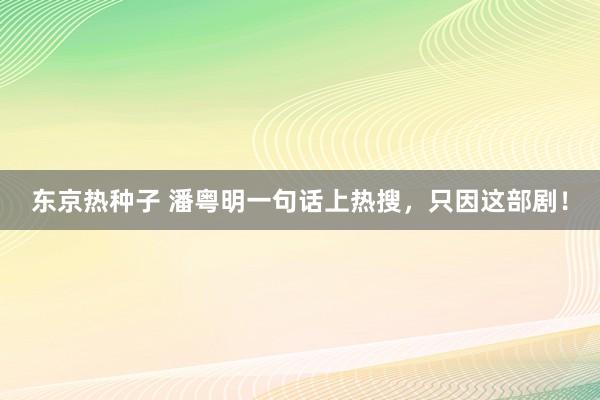 东京热种子 潘粤明一句话上热搜，只因这部剧！